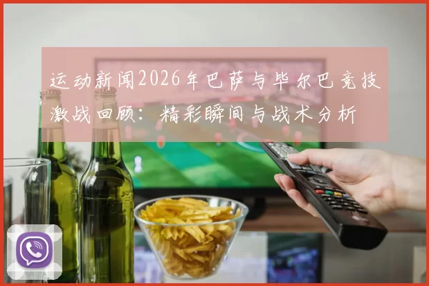 运动新闻2026年巴萨与毕尔巴竞技激战回顾：精彩瞬间与战术分析