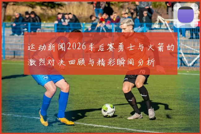 运动新闻2026季后赛勇士与火箭的激烈对决回顾与精彩瞬间分析