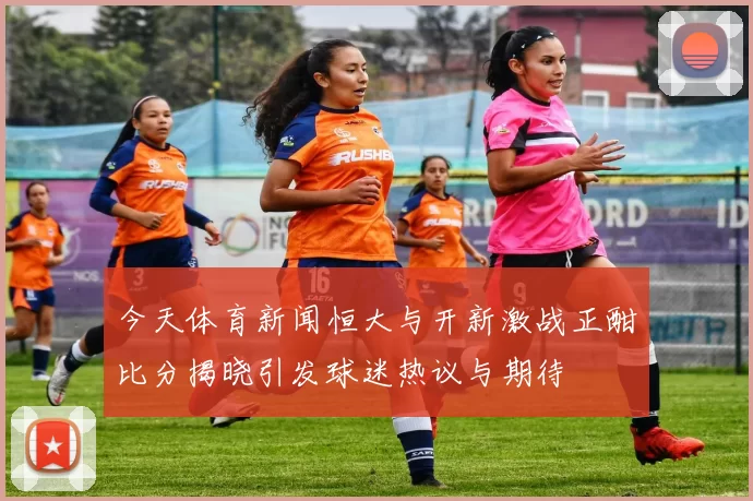 今天体育新闻恒大与开新激战正酣比分揭晓引发球迷热议与期待