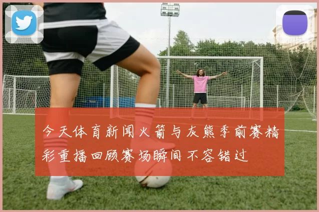今天体育新闻火箭与灰熊季前赛精彩重播回顾赛场瞬间不容错过