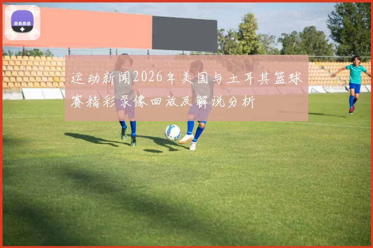 运动新闻2026年美国与土耳其篮球赛精彩录像回放及解说分析