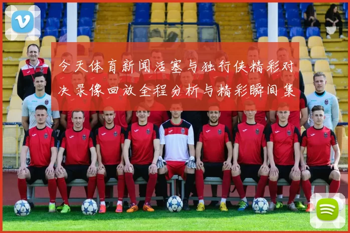 今天体育新闻活塞与独行侠精彩对决录像回放全程分析与精彩瞬间集锦