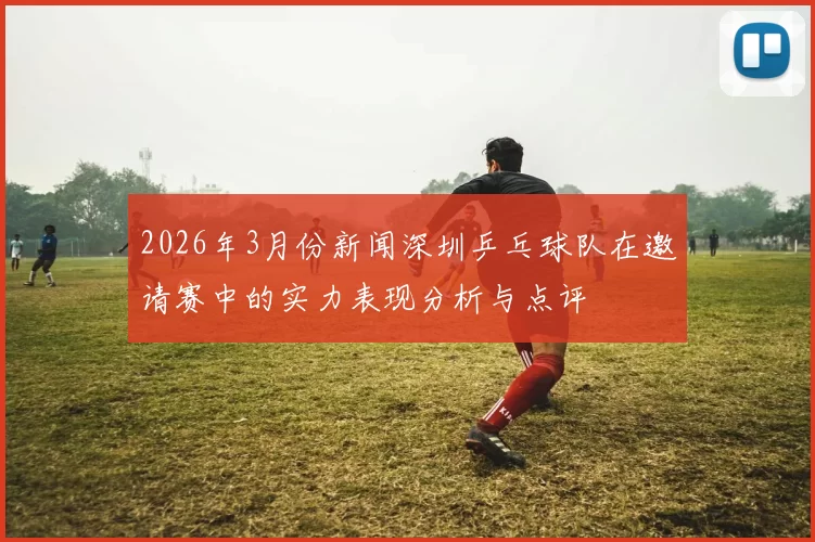 2026年3月份新闻深圳乒乓球队在邀请赛中的实力表现分析与点评